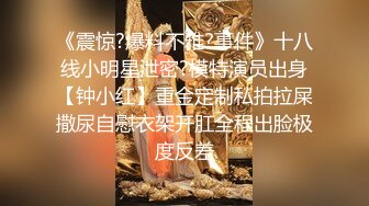 《震惊?爆料不雅?事件》十八线小明星泄密?模特演员出身【钟小红】重金定制私拍拉屎撒尿自慰衣架开肛全程出脸极度反差