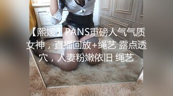 【熙媛】PANS重磅人气气质女神，直播回放+绳艺 露点透穴，人妻粉嫩依旧 绳艺