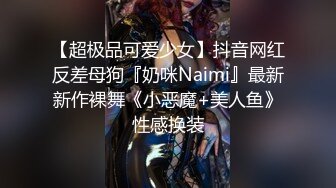 【超极品可爱少女】抖音网红反差母狗『奶咪Naimi』最新新作裸舞《小恶魔+美人鱼》性感换装