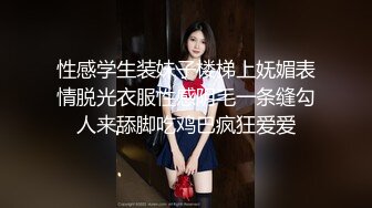 性感学生装妹子楼梯上妩媚表情脱光衣服性感阴毛一条缝勾人来舔脚吃鸡巴疯狂爱爱