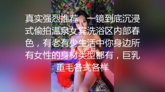 真实强烈推荐，一镜到底沉浸式偸拍温泉女宾洗浴区内部春色，有老有少生活中你身边所有女性的身材类型都有，巨乳重毛各式各样