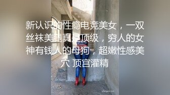 新认识的性瘾电竞美女，一双丝袜美腿真是顶级，穷人的女神有钱人的母狗，超嫩性感美穴 顶宫灌精