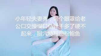 小年轻夫妻秀，带个眼罩给老公口交慢慢口估计干多了硬不起来，掰穴特写超粉鲍鱼