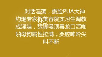 ❤️对话淫荡，露脸PUA大神约炮专家把美容院实习生调教成淫娃，舔脚吸顶毒龙口活啪啪母狗属性拉满，哭腔呻吟尖叫不断