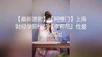 【最新泄密】【网曝门】上海财经学院校花『李莉花』性爱视频流出