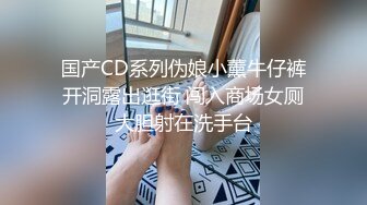 国产CD系列伪娘小薰牛仔裤开洞露出逛街 闯入商场女厕大胆射在洗手台