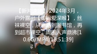 【新片速遞】 2024年3月，户外露出【御姐爱深喉】，丝袜裸空，从商场到图书馆，再到超市裸空，周围人声鼎沸[10.6G/MP4/18:51:39]