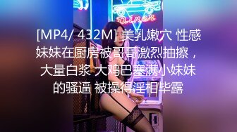 [MP4/ 432M] 美乳嫩穴 性感妹妹在厨房被哥哥激烈抽擦，大量白浆 大鸡巴塞满小妹妹的骚逼 被操得淫相毕露