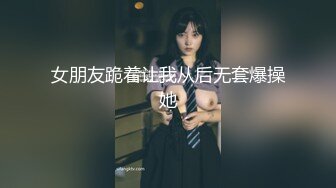 女朋友跪着让我从后无套爆操她