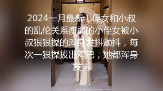 2024一月最新！侄女和小叔的乱伦关系瘦弱的小侄女被小叔狠狠操的浑身发抖颤抖，每次一狠操拔出鸡巴，她都浑身发抖