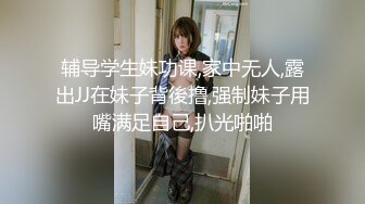 辅导学生妹功课,家中无人,露出JJ在妹子背後撸,强制妹子用嘴满足自己,扒光啪啪