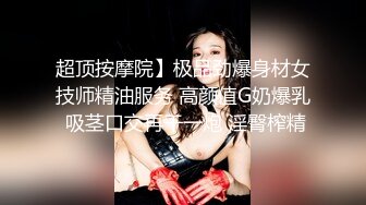 超顶按摩院】极品劲爆身材女技师精油服务 高颜值G奶爆乳 吸茎口交再干一炮 淫臀榨精