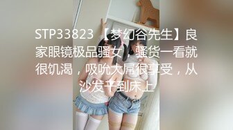 STP33823 【梦幻谷先生】良家眼镜极品骚女，骚货一看就很饥渴，吸吮大屌很享受，从沙发干到床上