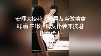 安师大校花！被男友当做精盆蹂躏 白嫩大胸女仆装床技堪比女优！