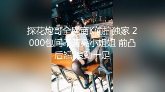 探花炮哥全网商K偷拍独家 2000包间干漂亮小姐姐 前凸后翘 浪劲十足