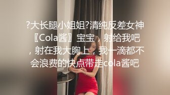 ?大长腿小姐姐?清纯反差女神〖Cola酱〗宝宝，射给我吧，射在我大胸上，我一滴都不会浪费的快点带走cola酱吧