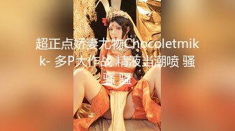 超正点娇妻尤物Chocoletmikk- 多P大作战 精液当潮喷 骚骚 骚