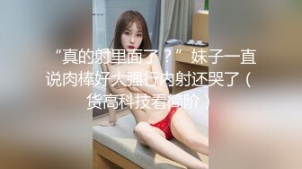 “真的射里面了？”妹子一直说肉棒好大强行内射还哭了（货高科技看简阶）