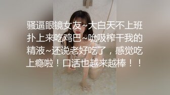 骚逼眼镜女友~大白天不上班扑上来吃鸡巴~吮吸榨干我的精液~还说老好吃了，感觉吃上瘾啦！口活也越来越棒！！