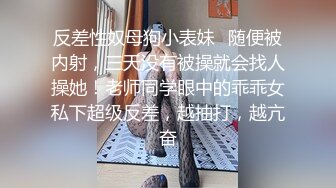 反差性奴母狗小表妹✿随便被内射，三天没有被操就会找人操她！老师同学眼中的乖乖女私下超级反差，越抽打，越亢奋