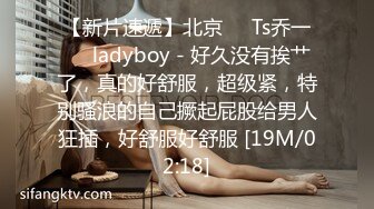 【新片速遞】北京❤️Ts乔一❤️ladyboy - 好久没有挨艹了，真的好舒服，超级紧，特别骚浪的自己撅起屁股给男人狂插，好舒服好舒服 [19M/02:18]