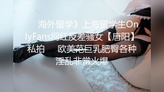 ☀️海外留学》上海留学生OnlyFans网红反差骚女【唐阳】私拍☀️欧美范巨乳肥臀各种淫乱非常火爆