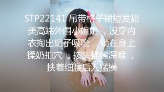 STP22141 吊带格子裙短发甜美高端外围小姐姐 ，没穿内衣掏出奶子吸吮 ，躺在身上揉奶扣穴 ，按头插嘴深喉 ，扶着细腰后入猛操