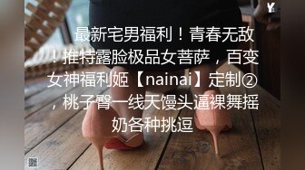 ❤️最新宅男福利！青春无敌！推特露脸极品女菩萨，百变女神福利姬【nainai】定制②，桃子臀一线天馒头逼裸舞摇奶各种挑逗