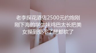 老李探花酒店2500元约炮刚刚下海的学生妹鸡巴太长把美女操到受不了腿都软了