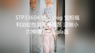 STP33604 糖心Vlog 宠粉福利浴缸性爱深喉吸茎 湿嫩小穴榨精中出 Cola酱