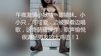 午夜激情小妖精--眼镜妹。小小只，可可爱，边被操着边唱歌，这奇葩骚操作，歌声愉悦很满足男友的大鸡巴！1