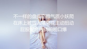 不一样的盘头高雅气质小妖爬在床上被后入爆菊花主动扭动屁股配合抽插啪啪口爆