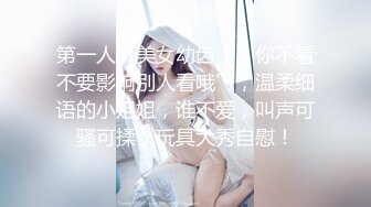 第一人气美女幼齿，‘你不看不要影响别人看哦’，温柔细语的小姐姐，谁不爱，叫声可骚可揉，玩具大秀自慰！