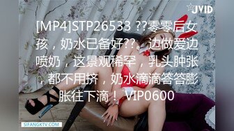 [MP4]STP26533 ??零零后女孩，奶水已备好??。边做爱边喷奶，这景观稀罕，乳头肿张，都不用挤，奶水滴滴答答膨胀往下滴！ VIP0600