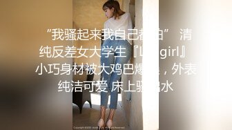 “我骚起来我自己都怕” 清纯反差女大学生『Loligirl』小巧身材被大鸡巴爆操，外表纯洁可爱 床上骚出水