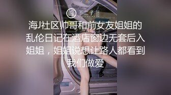 海J社区帅哥和前女友姐姐的乱伦日记在酒店窗边无套后入姐姐，姐姐说想让路人都看到我们做爱