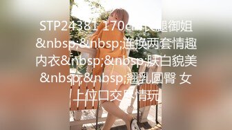 STP24381 170cm长腿御姐&nbsp;&nbsp;连换两套情趣内衣&nbsp;&nbsp;肤白貌美&nbsp;&nbsp;翘乳圆臀 女上位口交尽情玩