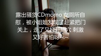 露出骚货CDmomo 女厕所自慰，被小姐姐发现了赶紧把门关上，走了又打开插穴 刺激又好害怕呀~.~