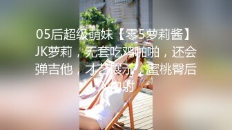 05后超级萌妹【零5萝莉酱】JK萝莉，无套吃鸡啪啪，还会弹吉他，才艺展示，蜜桃臀后入内射