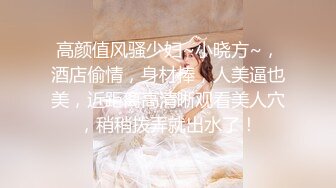 高颜值风骚少妇~小晓方~，酒店偷情，身材棒，人美逼也美，近距离高清晰观看美人穴，稍稍拨弄就出水了！