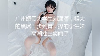 广州媚黑大学生刘潇潇，粗大的黑屌一步到胃，操的学生妹高潮抽出爽嗨了