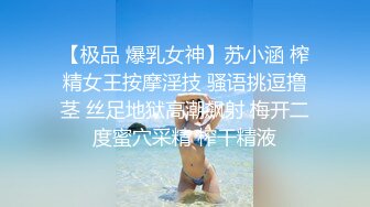 【极品 爆乳女神】苏小涵 榨精女王按摩淫技 骚语挑逗撸茎 丝足地狱高潮飙射 梅开二度蜜穴采精 榨干精液