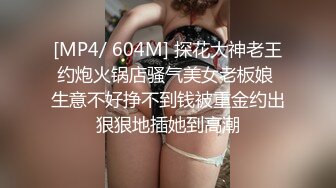 [MP4/ 604M] 探花大神老王约炮火锅店骚气美女老板娘 生意不好挣不到钱被重金约出狠狠地插她到高潮