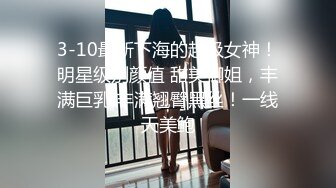 3-10最新下海的超级女神！明星级别颜值 甜美御姐，丰满巨乳 丰满翘臀黑丝！一线天美鲍