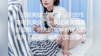 ✿顶级美腿尤物✿新认识的性瘾电竞美女，一双丝袜美腿真是顶级，穷人的女神有钱人的母狗，超嫩性感美穴顶宫灌精