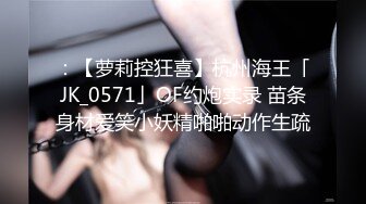 ：【萝莉控狂喜】杭州海王「JK_0571」OF约炮实录 苗条身材爱笑小妖精啪啪动作生疏