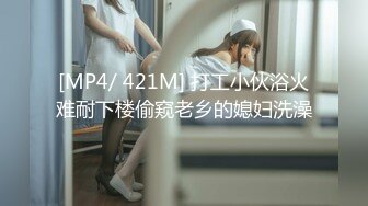 [MP4/ 421M] 打工小伙浴火难耐下楼偷窥老乡的媳妇洗澡