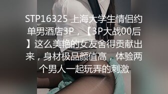 STP16325 上海大学生情侣约单男酒店3P，【3P大战00后】这么美艳的女友舍得贡献出来，身材极品颜值高，体验两个男人一起玩弄的刺激