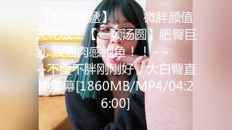 【新片速遞】 ✨✨✨微胖颜值天花板！【一颗汤圆】肥臀巨乳 狠插肉感鲍鱼！！~~✨✨✨--不瘦不胖刚刚好，大白臀直冲屏幕[1860MB/MP4/04:26:00]