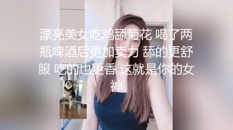 漂亮美女吃鸡舔菊花 喝了两瓶啤酒后更加卖力 舔的更舒服 吃的也更香 这就是你的女神